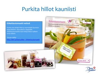 Purkita hillot kauniisti

Etikettiautomaatti netissä
Purkita itse tehdyt hillot ja marmeladit kauniisiin
lasipurkkeihin. Dansukkerin näppärällä
etikettiautomaatilla taiot hillopurkkien kylkeen
omat etiketit.

Tutustu täältä:
http://bit.ly/Dansukker_Etikettiautomaatti
 