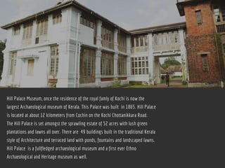 Hill Palace Museum, once the residence of the royal famly of Kochi is now the
largest Archaeological museum of Kerala. This Palace was built  in 1865. Hill Palace
is located at about 12 kilometers from Cochin on the Kochi Chottanikkara Road.
The Hill Palace is set amongst the sprawling estate of 52 acres with lush green
plantations and lawns all over. There are  49 buildings built in the traditional Kerala
style of Architecture and terraced land with ponds, fountains and landscaped lawns.
Hill Palace  is a fullfledged archaeological museum and a first ever Ethno
Archaeological and Heritage museum as well.
 