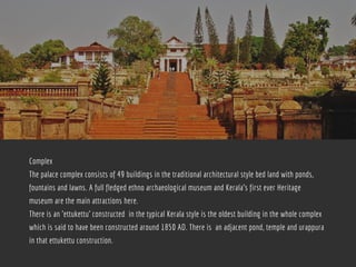 Complex
The palace complex consists of 49 buildings in the traditional architectural style bed land with ponds,
fountains and lawns. A full fledged ethno archaeological museum and Kerala's first ever Heritage
museum are the main attractions here.
There is an 'ettukettu' constructed  in the typical Kerala style is the oldest building in the whole complex
which is said to have been constructed around 1850 AD. There is  an adjacent pond, temple and urappura
in that ettukettu construction.
 