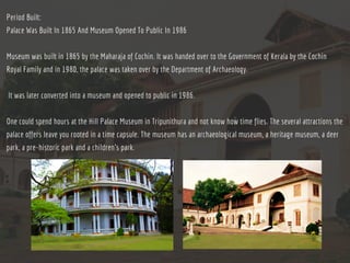 Period Built:
Palace Was Built In 1865 And Museum Opened To Public In 1986
Museum was built in 1865 by the Maharaja of Cochin. It was handed over to the Government of Kerala by the Cochin
Royal Family and in 1980, the palace was taken over by the Department of Archaeology.
 It was later converted into a museum and opened to public in 1986.
One could spend hours at the Hill Palace Museum in Tripunithura and not know how time flies. The several attractions the
palace offers leave you rooted in a time capsule. The museum has an archaeological museum, a heritage museum, a deer
park, a pre-historic park and a children’s park.
 