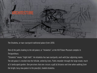 aRCHITECTURE
The Ettukettu, or two-courtyard traditional palace from 1850.
One of the paths leading to the old palace, or “ettukettu”, at the Hill Palace Museum complex in
Thripunithura.
“Ettukettu” means “eight halls”. An ettukettu has two courtyards, each with four adjoining rooms.
The old palace is nestled into the hillside, veiled by trees. Paths meander through the large estate, much
of it landscaped garden. One perceives that one crosses a gulf of distance and time when walking from
the bright, busy new palace to the peaceful, shaded ettukettu.
 