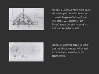Roof detail of Ettukettu, or “eight-halled” palace
with two courtyards. The dormer depicted here
is known in Malayalam as “mukhappu”, related
to the word മ◌ുഖ◌ം (mukham) or “face”.
The roof’s structure, including the dormer’s, is
made of fretsawn and carved wood.
Two masonry columns: each has an oil-burning
stone lamp let into the surface. A visitor would
see the lamps when approaching the old
palace’s entrance.
 
