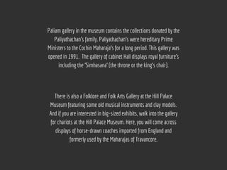 Paliam gallery in the museum contains the collections donated by the
Paliyathachan's family. Paliyathachan's were hereditary Prime
Ministers to the Cochin Maharaja’s for a long period. This gallery was
opened in 1991.  The gallery of cabinet Hall displays royal furniture's
including the 'Simhasana' (the throne or the king's chair).
There is also a Folklore and Folk Arts Gallery at the Hill Palace
Museum featuring some old musical instruments and clay models.
And if you are interested in big-sized exhibits, walk into the gallery
for chariots at the Hill Palace Museum. Here, you will come across
displays of horse-drawn coaches imported from England and
formerly used by the Maharajas of Travancore.
 