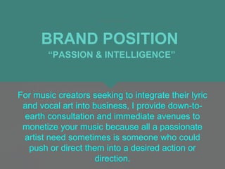 BRAND POSITION
For music creators seeking to integrate their lyric
and vocal art into business, I provide down-to-
earth consultation and immediate avenues to
monetize your music because all a passionate
artist need sometimes is someone who could
push or direct them into a desired action or
direction.
“PASSION & INTELLIGENCE”
 