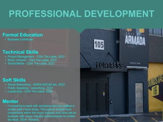 PROFESSIONAL DEVELOPMENT
Mentor
• I’m seeking to work with someone who has walked a
similar path i have today. This person should have
connections within the music industry and have set an
example with music industry achievements no matter
the level. 2024 - forward
Formal Education
• Business Certificate
Technical Skills
• Project Management - CGA The Label, 2023
• Music Industry - CGA The Label, 2023
• Social Media - CGA The Label, 2023
Soft Skills
• Social Networking - SWSX,ASCAP,etc, 2023
• Public Speaking - networking, 2023
• Leadership - CGA The Label, 2023
 