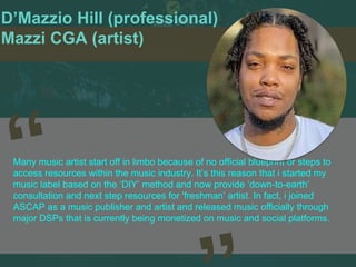 D’Mazzio Hill (professional)
Mazzi CGA (artist)
Many music artist start off in limbo because of no official blueprint or steps to
access resources within the music industry. It’s this reason that i started my
music label based on the ‘DIY’ method and now provide ‘down-to-earth’
consultation and next step resources for 'freshman’ artist. In fact, i joined
ASCAP as a music publisher and artist and released music officially through
major DSPs that is currently being monetized on music and social platforms.
 
