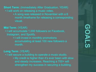 GOALS
Short Term: (Immediately After Graduation, YEAR)
• I will work on releasing a music video.
‣A song was released in November with a 6
month timeframe for releasing a corresponding
visual.
Mid Term: (YEAR)
• I will accumulate 1,000 followers on Facebook,
Instagram, and Spotify.
‣I will invest in monthly promotions
accumulating at least 100 new followers a
month.
Long Term: (YEAR)
• I will secure a building to operate a music studio.
‣My credit is higher than it’s ever been with slow
and steady increases. Reaching a 700+ will
strengthen my success in securing a building.
 