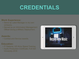 CREDENTIALS
Work Experience:
• Serve as Label Manager in my own
company.
• Served as an Information Management
Officer during a Military Deployment.
Education:
• IT Diploma, US Army Signal Training
• Audio Production Certificate, Full Sail
University 2018
Awards:
• Combat and Service awards.
 