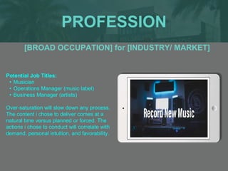 PROFESSION
Potential Job Titles:
• Musician
• Operations Manager (music label)
• Business Manager (artists)
Over-saturation will slow down any process.
The content i chose to deliver comes at a
natural time versus planned or forced. The
actions i chose to conduct will correlate with
demand, personal intuition, and favorability.
[BROAD OCCUPATION] for [INDUSTRY/ MARKET]
 