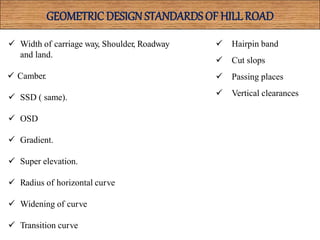 GEOMETRIC DESIGN STANDARDS OF HILLROAD
 Width of carriage way, Shoulder, Roadway
and land.
 Camber.
 SSD ( same).
 OSD
 Gradient.
 Super elevation.
 Radius of horizontal curve
 Widening of curve
 Transition curve
 Hairpin band
 Cut slops
 Passing places
 Vertical clearances
 