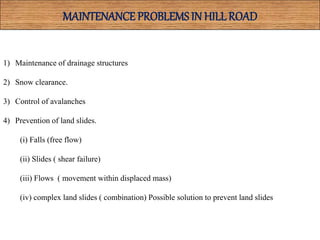 MAINTENANCE PROBLEMSIN HILLROAD
1) Maintenance of drainage structures
2) Snow clearance.
3) Control of avalanches
4) Prevention of land slides.
(i) Falls (free flow)
(ii) Slides ( shear failure)
(iii) Flows ( movement within displaced mass)
(iv) complex land slides ( combination) Possible solution to prevent land slides
 