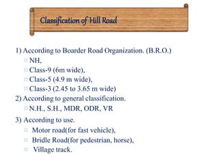 Classification of Hill Road
1) According to Boarder Road Organization. (B.R.O.)
¤ NH,
¤ Class-9 (6m wide),
¤ Class-5 (4.9 m wide),
¤ Class-3 (2.45 to 3.65 m wide)
2) According to general classification.
¤ N.H., S.H., MDR, ODR, VR
3) According to use.
¤ Motor road(for fast vehicle),
¤ Bridle Road(for pedestrian, horse),
¤ Village track.
 