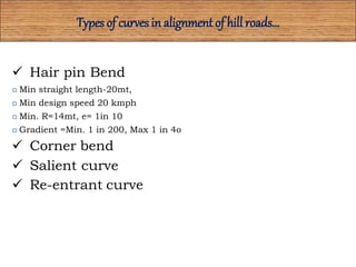 Types of curves in alignment of hill roads…
 Hair pin Bend
 Min straight length-20mt,
 Min design speed 20 kmph
 Min. R=14mt, e= 1in 10
 Gradient =Min. 1 in 200, Max 1 in 4o
 Corner bend
 Salient curve
 Re-entrant curve
 