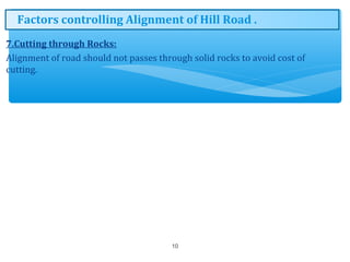 7.Cutting through Rocks:
Alignment of road should not passes through solid rocks to avoid cost of
cutting.
10
Factors controlling Alignment of Hill Road .
 