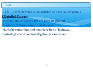 - 1 to 1.5 m wide track is constructed so as to collect details.
3.Detailed Survey:3.Detailed Survey:
--During Detailed survey BM are fixed on ground.
-Prepare c/s Along length and along width.
-Mark the center line and boundary line of highway.
-Hydrological and soil investigation is carried out.
12
Cont.
 