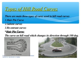 There are main three types of cures used in hill road curvesThere are main three types of cures used in hill road curves
1.1.Hair Pin CurveHair Pin Curve
2.2.Salient curvesSalient curves
3.3.Re-entrant curvesRe-entrant curves
Hair Pin Curve:Hair Pin Curve:
The curve on hill road which changes its direction through 180 deg.The curve on hill road which changes its direction through 180 deg.
Copyright © 2013 The McGraw-Hill Companies, Inc. Permission
required for reproduction or display.
14
Types of Hill Road CurvesTypes of Hill Road Curves
 