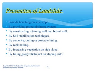  Provide benching on side slope
 By providing proper drainage system.
 By constructing retaining wall and breast wall.
 By Soil stabilization techniques.
 By cement grouting or concrete lining.
 By rock nailing.
 By increasing vegetation on side slope.
 By fixing geosynthetic net on sloping side.
Prevention of LandslidePrevention of Landslide
Copyright © 2013 The McGraw-Hill Companies, Inc. Permission
required for reproduction or display.
27
 