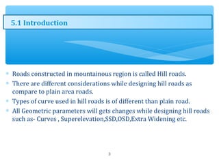 ∗ Roads constructed in mountainous region is called Hill roads.
∗ There are different considerations while designing hill roads as
compare to plain area roads.
∗ Types of curve used in hill roads is of different than plain road.
∗ All Geometric parameters will gets changes while designing hill roads
such as- Curves , Superelevation,SSD,OSD,Extra Widening etc.
3
5.1 Introduction
 