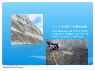 Short -Crete technique
In this technique the cement mortar
is applied on unstable slope with high
pressure by using concrete Gun.
Copyright © 2013 The McGraw-Hill Companies, Inc. Permission
required for reproduction or display.
31
 