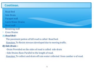 ∗ Road Bed
∗ Side Drain
∗ Parapet wall
∗ Catch Water Drains
∗ Brest wall
∗ Retaining wall
∗ Cross Drains
A) Road Bed:-
The pavement potion of hill road is called Road bed.
Function: To Resist stresses developed due to moving traffic.
B) Side Drain :-
-Drain Provided on the sides of road is called side drain
- Side Drains Runs Parallel to the length of road.
Function: To collect and drain off rain water collected from camber o of road.
5
Continue.
 