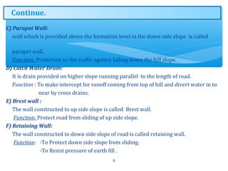 C) Parapet Wall:
wall which is provided above the formation level in the down side slope is called
parapet wall.
Function: Protection to the traffic against falling down the hill slope.
D) Catch Water Drain:
It is drain provided on higher slope running parallel to the length of road.
Function : To make intercept for runoff coming from top of hill and divert water in to
near by cross drains.
E) Brest wall :
The wall constructed to up side slope is called Brest wall.
Function: Protect road from sliding of up side slope.
F) Retaining Wall:
The wall constructed to down side slope of road is called retaining wall.
Function: -To Protect down side slope from sliding.
-To Resist pressure of earth fill .
6
Continue.
 