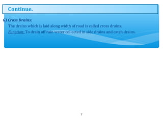 G) Cross Drains:
The drains which is laid along width of road is called cross drains.
Function: To drain off rain water collected in side drains and catch drains.
7
Continue.
 