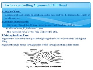1.Length of Road:
Alignment of road should be short as possible bcoz cost will be increased as length of
road increases.
2.Geometrical Standards:
-Alignment of road should have proper geometrical standards such as
Gradient,Curves,SD,Radious of curves.
- Min. Radius of curve for hill road is allowed to 50m.
3.Existing Saddle or Pass:
Alignment of road should not pass through ridge line of hill to avoid extra cutting and
filling.
Alignment should passes through series of hills through existing saddle points.
8
Factors controlling Alignment of Hill Road .
 