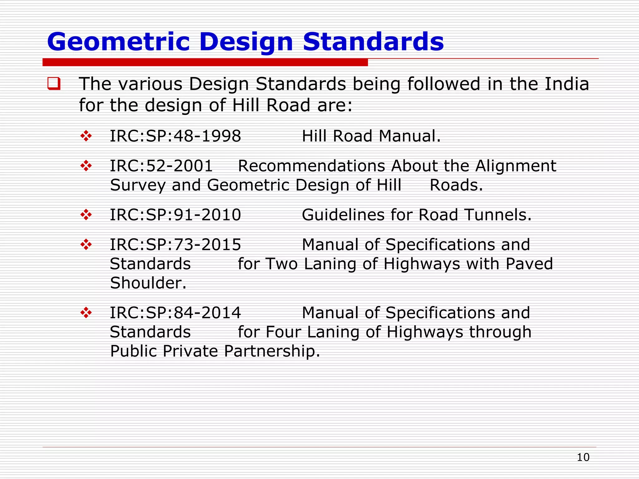 Geometric Design Standards
 The various Design Standards being followed in the India
for the design of Hill Road are:
 IRC:SP:48-1998 Hill Road Manual.
 IRC:52-2001 Recommendations About the Alignment
Survey and Geometric Design of Hill Roads.
 IRC:SP:91-2010 Guidelines for Road Tunnels.
 IRC:SP:73-2015 Manual of Specifications and
Standards for Two Laning of Highways with Paved
Shoulder.
 IRC:SP:84-2014 Manual of Specifications and
Standards for Four Laning of Highways through
Public Private Partnership.
10
 