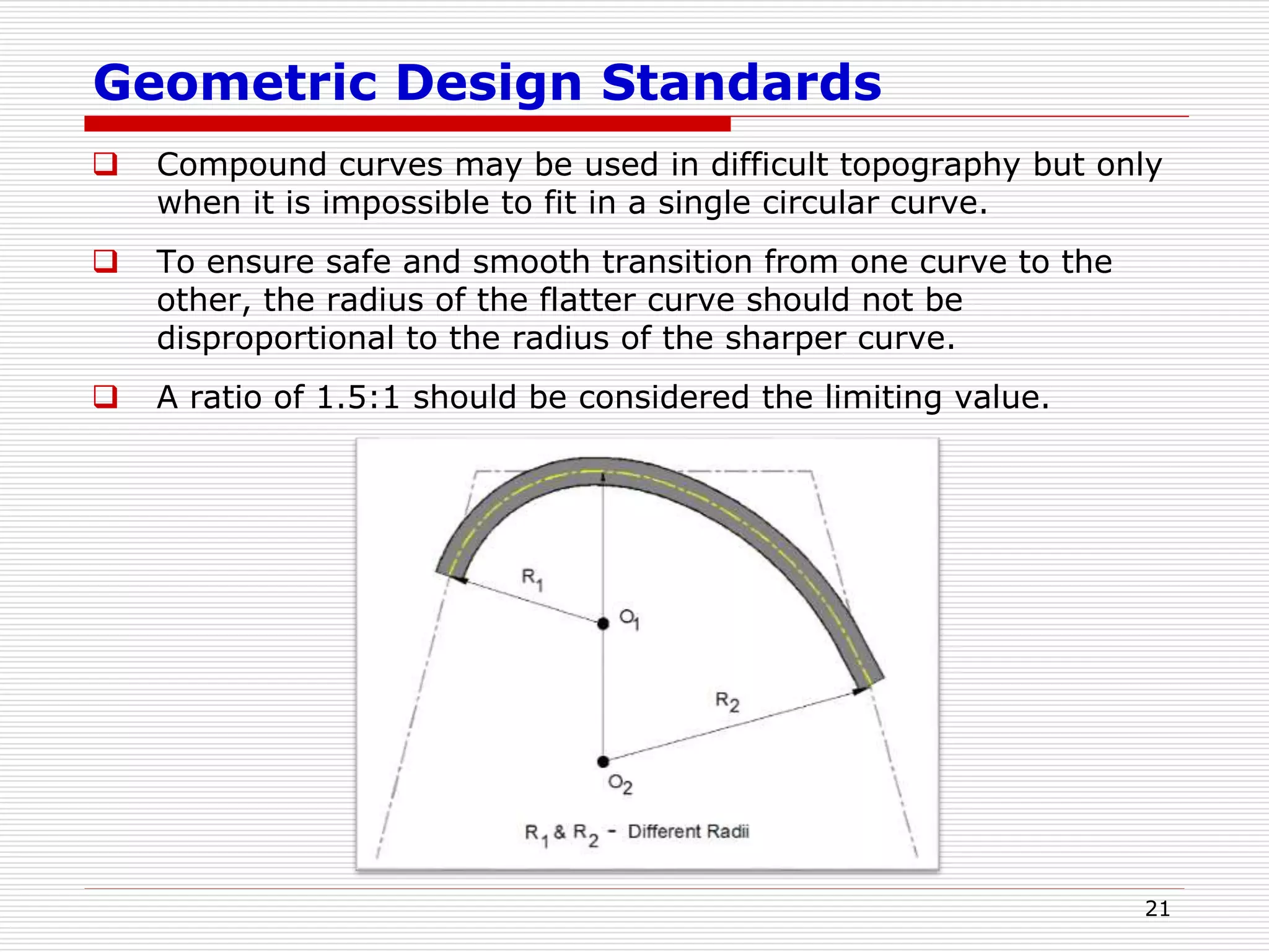 Geometric Design Standards
 Compound curves may be used in difficult topography but only
when it is impossible to fit in a single circular curve.
 To ensure safe and smooth transition from one curve to the
other, the radius of the flatter curve should not be
disproportional to the radius of the sharper curve.
 A ratio of 1.5:1 should be considered the limiting value.
21
 