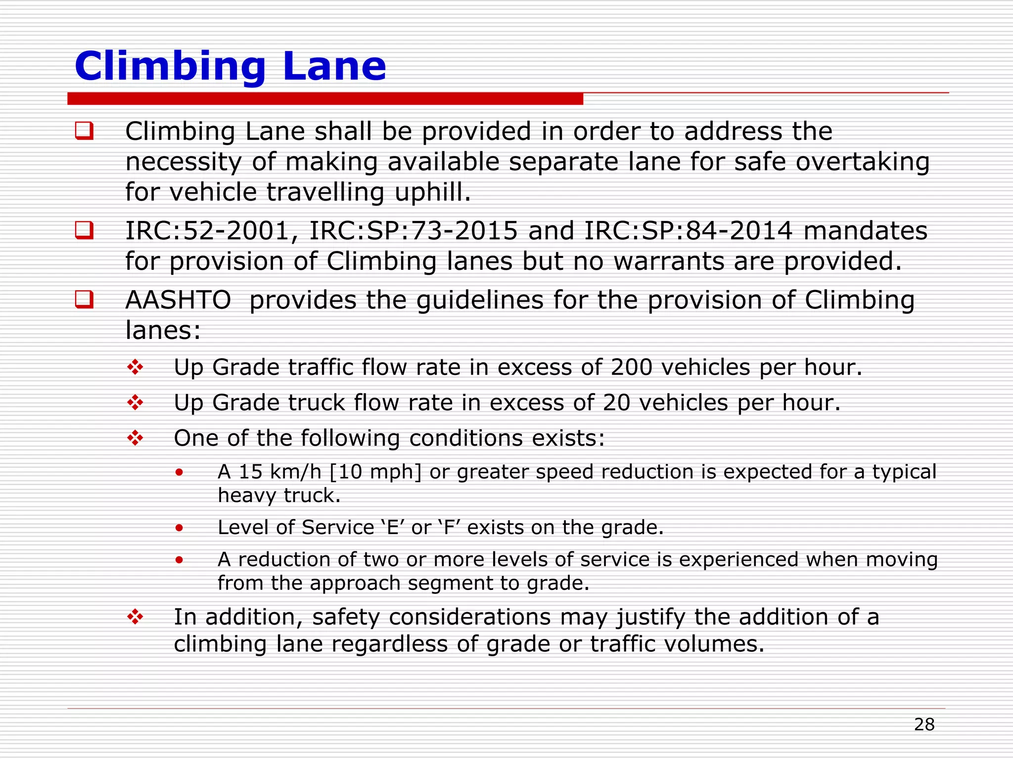 Climbing Lane
 Climbing Lane shall be provided in order to address the
necessity of making available separate lane for safe overtaking
for vehicle travelling uphill.
 IRC:52-2001, IRC:SP:73-2015 and IRC:SP:84-2014 mandates
for provision of Climbing lanes but no warrants are provided.
 AASHTO provides the guidelines for the provision of Climbing
lanes:
 Up Grade traffic flow rate in excess of 200 vehicles per hour.
 Up Grade truck flow rate in excess of 20 vehicles per hour.
 One of the following conditions exists:
• A 15 km/h [10 mph] or greater speed reduction is expected for a typical
heavy truck.
• Level of Service ‘E’ or ‘F’ exists on the grade.
• A reduction of two or more levels of service is experienced when moving
from the approach segment to grade.
 In addition, safety considerations may justify the addition of a
climbing lane regardless of grade or traffic volumes.
28
 