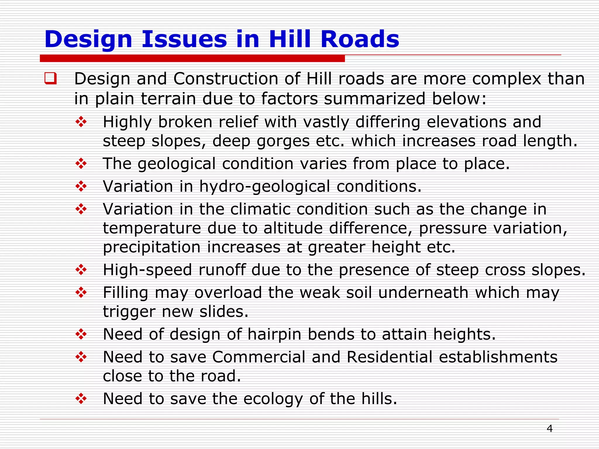Design Issues in Hill Roads
 Design and Construction of Hill roads are more complex than
in plain terrain due to factors summarized below:
 Highly broken relief with vastly differing elevations and
steep slopes, deep gorges etc. which increases road length.
 The geological condition varies from place to place.
 Variation in hydro-geological conditions.
 Variation in the climatic condition such as the change in
temperature due to altitude difference, pressure variation,
precipitation increases at greater height etc.
 High-speed runoff due to the presence of steep cross slopes.
 Filling may overload the weak soil underneath which may
trigger new slides.
 Need of design of hairpin bends to attain heights.
 Need to save Commercial and Residential establishments
close to the road.
 Need to save the ecology of the hills.
4
 