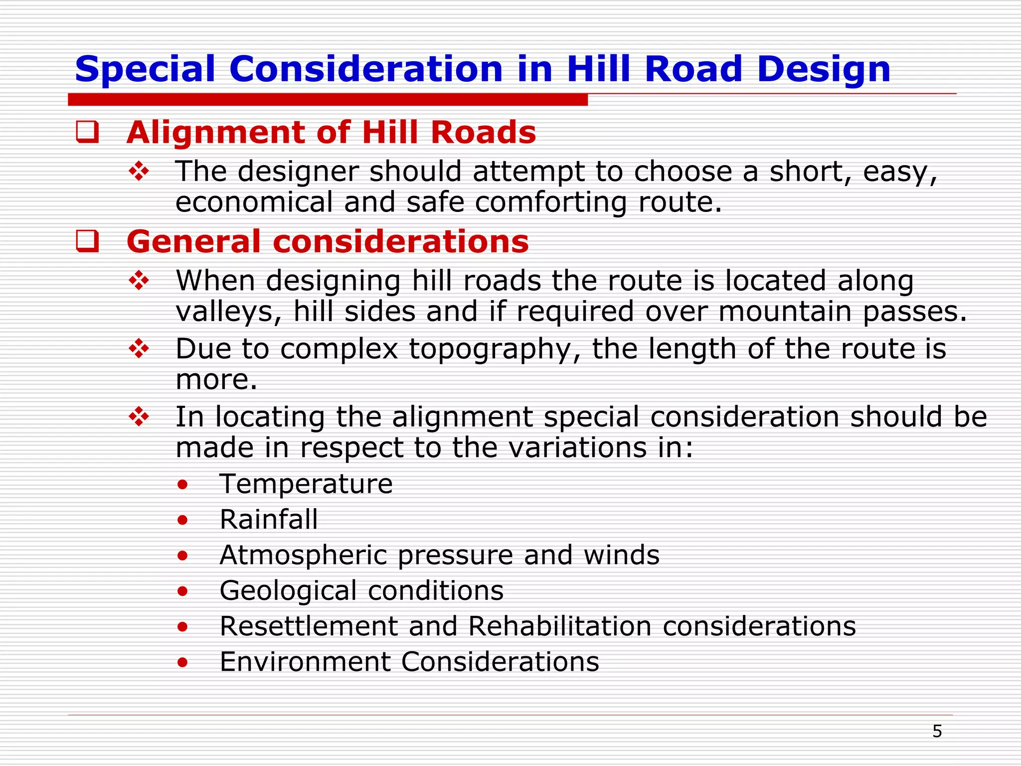 Special Consideration in Hill Road Design
 Alignment of Hill Roads
 The designer should attempt to choose a short, easy,
economical and safe comforting route.
 General considerations
 When designing hill roads the route is located along
valleys, hill sides and if required over mountain passes.
 Due to complex topography, the length of the route is
more.
 In locating the alignment special consideration should be
made in respect to the variations in:
• Temperature
• Rainfall
• Atmospheric pressure and winds
• Geological conditions
• Resettlement and Rehabilitation considerations
• Environment Considerations
5
 
