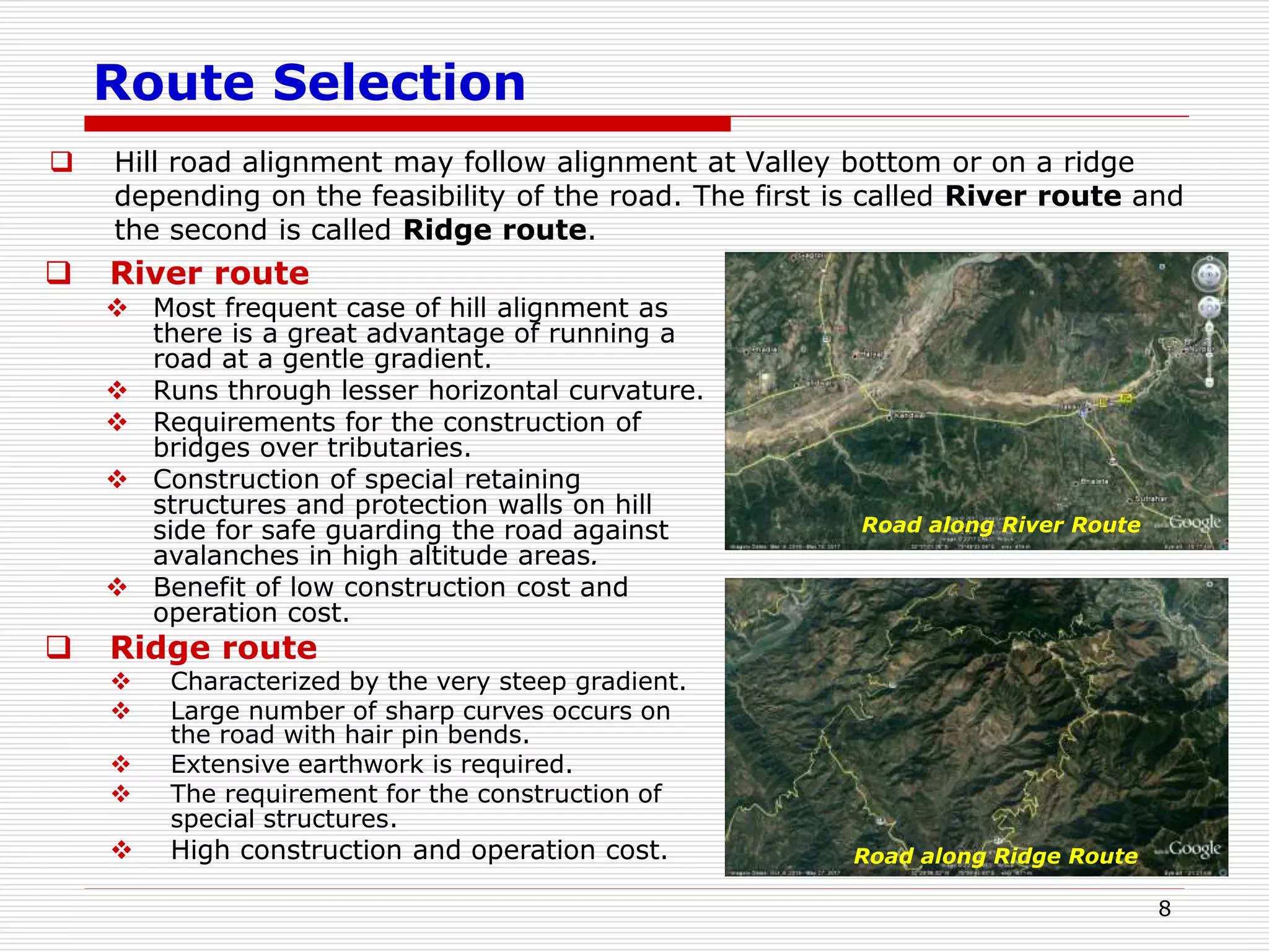 Route Selection
 Hill road alignment may follow alignment at Valley bottom or on a ridge
depending on the feasibility of the road. The first is called River route and
the second is called Ridge route.
8
 River route
 Most frequent case of hill alignment as
there is a great advantage of running a
road at a gentle gradient.
 Runs through lesser horizontal curvature.
 Requirements for the construction of
bridges over tributaries.
 Construction of special retaining
structures and protection walls on hill
side for safe guarding the road against
avalanches in high altitude areas.
 Benefit of low construction cost and
operation cost.
 Ridge route
 Characterized by the very steep gradient.
 Large number of sharp curves occurs on
the road with hair pin bends.
 Extensive earthwork is required.
 The requirement for the construction of
special structures.
 High construction and operation cost.
Road along River Route
Road along Ridge Route
 