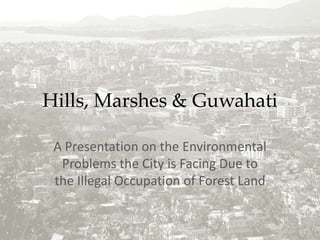 Hills, Marshes & Guwahati A Presentation on the Environmental Problems the City is Facing Due to the Illegal Occupation of Forest Land 