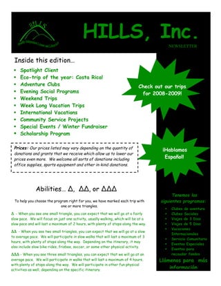 HILLS, Inc.                                     NEWSLETTER


 Inside this edition…
   Spotlight Client
 
   Eco-trip of the year: Costa Rica!
 
   Adventure Clubs
                                                                            Check out our trips
   Evening Social Programs
                                                                             for 2008-2009!
   Weekend Trips
 
   Week Long Vacation Trips
 
   International Vacations
 
   Community Service Projects
 
   Special Events / Winter Fundraiser
 
  Scholarship Program

 Prices: Our prices listed may vary depending on the quantity of                      ¡Hablamos
 donations and grants that we receive which allow us to lower our
                                                                                       Español!
 prices even more. We welcome all sorts of donations including
 office supplies, sports equipment and other in-kind donations.




              Abilities… !, !!, or !!!
                                                                                           Tenemos los
                                                                                     siguientes programas:
  To help you choose the program right for you, we have marked each trip with
                             one or more triangles.
                                                                                           Clubes de aventura
                                                                                       
Δ - When you see one small triangle, you can expect that we will go at a fairly            Clubes Sociales
                                                                                       
                                                                                           Viajes de 3 Dias
slow pace. We will focus on just one activity, usually walking, which will be at a     
                                                                                           Viajes de 5 Dias
slow pace and will last a maximum of 2 hours, with plenty of stops along the way.      
                                                                                           Vacaciones
                                                                                       
ΔΔ - When you see two small triangles, you can expect that we will go at a slow
                                                                                           Internacionales
to average pace. We will participate in slow walks that will last a maximum of 3
                                                                                           Servicio Comunitario
                                                                                       
hours, with plenty of stops along the way. Depending on the itinerary, it may
                                                                                           Eventos Especiales
                                                                                       
also include slow bike rides, frisbee, soccer, or some other physical activity.
                                                                                           Eventos para
                                                                                       
                                                                                           recaudar fondos
ΔΔΔ - When you see three small triangles, you can expect that we will go at an
                                                                                     Llámenos para más
average pace. We will participate in walks that will last a maximum of 4 hours,
with plenty of stops along the way. We will participate in other fun physical
                                                                                         información
activities as well, depending on the specific itinerary.
 