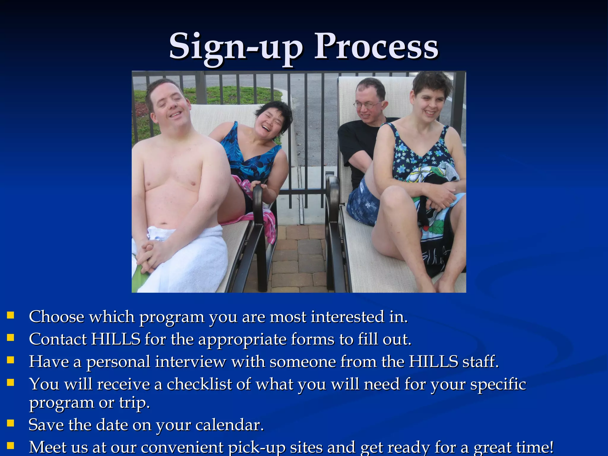 Sign-up Process Choose which program you are most interested in.  Contact HILLS for the appropriate forms to fill out. Have a personal interview with someone from the HILLS staff. You will receive a checklist of what you will need for your specific program or trip. Save the date on your calendar. Meet us at our convenient pick-up sites and get ready for a great time! 