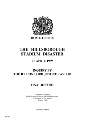 HOME OFFICE
THE HILLSBOROUGH
STADIUM DISASTER
15 APRIL 1989
INQUIRY BY
THE RT HON LORD JUSTICE TAYLOR
FINAL REPORT
Presented to Parliament
bytheSecretaryofStatefortheHomeDepartment
by Command of Her Majesty
January 1990
LONDON: HMSO
Cm 962
 