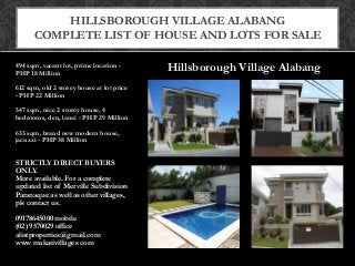 Hillsborough Village Alabang494 sqm, vacant lot, prime location -
PHP 18 Million
612 sqm, old 2 storey house at lot price
- PHP 22 Million
547 sqm, nice 2 storey house, 4
bedrooms, den, lanai - PHP 29 Million
633 sqm, brand new modern house,
jacuzzi - PHP 38 Million
STRICTLY DIRECT BUYERS
ONLY.
More available. For a complete
updated list of Merville Subdivision
Paranaque as well as other villages,
pls contact us.
09178645000 mobile
(02) 9570029 office
alistproperties@gmail.com
www makativillages com
HILLSBOROUGH VILLAGE ALABANG
COMPLETE LIST OF HOUSE AND LOTS FOR SALE
 