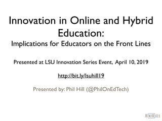 Innovation in Online and Hybrid
Education:
Implications for Educators on the Front Lines
Presented at LSU Innovation Series Event, April 10, 2019
http://bit.ly/lsuhill19
Presented by: Phil Hill (@PhilOnEdTech)
 
