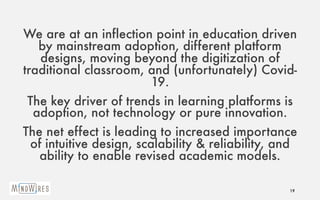 We are at an inflection point in education driven
by mainstream adoption, different platform
designs, moving beyond the digitization of
traditional classroom, and (unfortunately) Covid-
19.
The key driver of trends in learning platforms is
adoption, not technology or pure innovation.
The net effect is leading to increased importance
of intuitive design, scalability & reliability, and
ability to enable revised academic models.
19
 