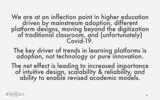 We are at an inflection point in higher education
driven by mainstream adoption, different
platform designs, moving beyond the digitization
of traditional classroom, and (unfortunately)
Covid-19.
The key driver of trends in learning platforms is
adoption, not technology or pure innovation.
The net effect is leading to increased importance
of intuitive design, scalability & reliability, and
ability to enable revised academic models.
9
 