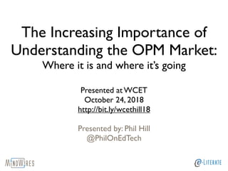 The Increasing Importance of
Understanding the OPM Market:
Where it is and where it’s going
Presented at WCET
October 24, 2018
http://bit.ly/wcethill18
Presented by: Phil Hill
@PhilOnEdTech
 