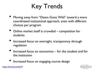 https://bit.ly/wcethill19
Key Trends
• Moving away from “Deans Gone Wild” toward a more
coordinated institutional approach, even with different
choices per program
• Online market itself is crowded – competition for
students
• Increased focus on oversight, transparency through
regulation
• Increased focus on economics – for the student and for
the institution
• Increased focus on engaging course design
 