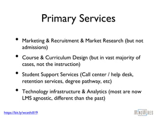 https://bit.ly/wcethill19
Primary Services
• Marketing & Recruitment & Market Research (but not
admissions)
• Course & Curriculum Design (but in vast majority of
cases, not the instruction)
• Student Support Services (Call center / help desk,
retention services, degree pathway, etc)
• Technology infrastructure & Analytics (most are now
LMS agnostic, different than the past)
 