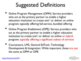 https://bit.ly/wcethill19
Suggested Definitions
• Online Program Management (OPM): Service providers
who act as the primary partner to enable a higher
education institution to create and / or deliver an online
program; typically offering full-service, bundled offering
• Online Program Enablement (OPE): Service providers who
act as the primary partner to enable a higher education
institution to create and / or deliver an online or hybrid
program; typically offering a significant subset of services
• Courseware, LMS, General EdTech, Technology
Development & Integration: While important, these are not
the same as OPM or OPE
 