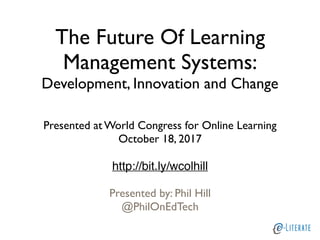 The Future Of Learning
Management Systems:
Development, Innovation and Change
Presented at World Congress for Online Learning
October 18, 2017
http://bit.ly/wcolhill
Presented by: Phil Hill
@PhilOnEdTech
 