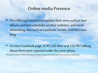 Online media Presence
• The Hillsong United band updates their news such as new
albums and tour schedules on their websites, and social
networking sites such as Facebook, Twitter, and their own
blog.
• On their Facebook page, 4,767,245 likes and 133,787 talking
about them were reported under the cover photo.
(Although the numbers of ‘like’ and ‘following’ will keep changing, the numbers above show that they are well known.)

 