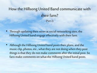 How the Hillsong United Band communicate with
their fans?
(Part 2)

• Through updating their news at social networking sites, the
Hillsong United band engage effectively with their fans.
• Although the Hillsong United band posts their plans, and the
music clip, photos, etc., what they are not doing when they post
things is that they do not make comments after the initial post. So
fans make comments on what the Hillsong United band posts.

 