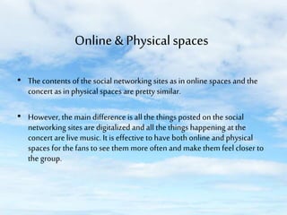Online & Physical spaces
• The contents of the social networking sites as in online spaces and the
concert as in physical spaces are pretty similar.
• However, the main difference is all the things posted on the social
networking sites are digitalized and all the things happening at the
concert are live music. It is effective to have both online and physical
spaces for the fans to see them more often and make them feel closer to
the group.

 
