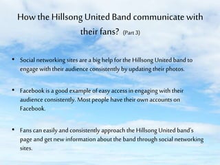 How the Hillsong United Band communicate with
their fans? (Part 3)
• Social networking sites are a big help for the Hillsong United band to
engage with their audience consistently by updating their photos.

• Facebook is a good example of easy access in engaging with their
audience consistently. Most people have their own accounts on
Facebook.
• Fans can easily and consistently approach the Hillsong United band’s
page and get new information about the band through social networking
sites.

 